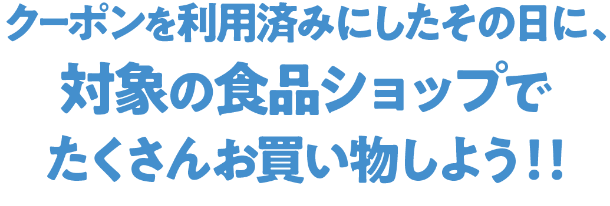 クーポンを利用済みにしたその日に、対象の食品ショップでたくさんお買い物しよう！！